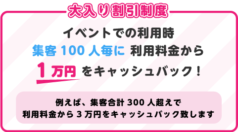 イベントでの利用時
集客100人毎に 利用料金から1万円 をキャッシュバック!